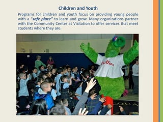 Children and Youth
Programs for children and youth focus on providing young people
with a “safe place” to learn and grow. Many organizations partner
with the Community Center at Visitation to offer services that meet
students where they are.
 