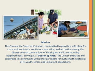 Mission
The Community Center at Visitation is committed to provide a safe place for
community outreach, continuous education, and recreation among the
diverse cultural communities of Kensington and its surrounding
neighborhoods. Serving as a “Beacon of Hope,” the Center embraces and
celebrates this community with particular regard for nurturing the potential
of its youth, senior, and immigrant populations.
 