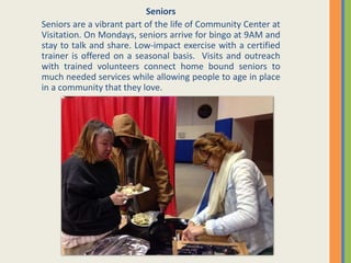 Seniors
Seniors are a vibrant part of the life of Community Center at
Visitation. On Mondays, seniors arrive for bingo at 9AM and
stay to talk and share. Low-impact exercise with a certified
trainer is offered on a seasonal basis. Visits and outreach
with trained volunteers connect home bound seniors to
much needed services while allowing people to age in place
in a community that they love.
 