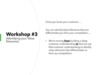 Workshop #3
(Identifying your Value
Elements)
Once you know your customer….
You can identify Value Elements that can
differentiate you from your competition….
• We’re moving from building a deep
customer understanding to how we use
that customer understanding to identify
value elements that differentiates us
from our competition.
 
