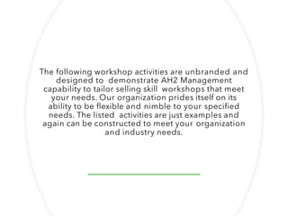 The following workshop activities are unbranded and
designed to demonstrate AH2 Management
capability to tailor selling skill workshops that meet
your needs. Our organization prides itself on its
ability to be flexible and nimble to your specified
needs. The listed activities are just examples and
again can be constructed to meet your organization
and industry needs.
 