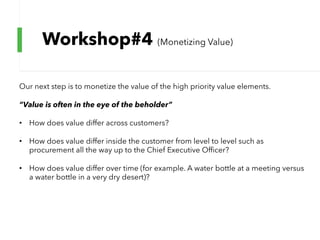 Workshop#4 (Monetizing Value)
Our next step is to monetize the value of the high priority value elements.
“Value is often in the eye of the beholder”
• How does value differ across customers?
• How does value differ inside the customer from level to level such as
procurement all the way up to the Chief Executive Officer?
• How does value differ over time (for example. A water bottle at a meeting versus
a water bottle in a very dry desert)?
 