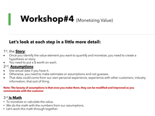 Workshop#4 (Monetizing Value)
Let’s look at each step in a little more detail:
1st, the Story:
• Once you identify the value element you want to quantify and monetize, you need to create a
hypothesis or story.
• You need to put a $ worth on each.
2nd, Assumptions:
• Use actual data if you have it.
• Otherwise, you need to make estimates or assumptions and not guesses.
• That data could come from our own personal experience, experience with other customers, industry
information, that sort of thing.
Note: The beauty of assumptions is that once you make them, they can be modified and improved as you
communicate with the customer
3rd is Math
• To monetize or calculate the value.
• We do the math with the numbers from our assumptions.
• Let’s work this math through together.
 