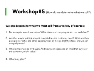 Workshop#5 (How do we determine what we sell?)
We can determine what we must sell from a variety of sources:
1. For example, we ask ourselves “What does our company expect me to deliver?”
2. Another way is to think about it is what does the customer need? What are their
pain points? What are other opportunities or threats that they face, and we can
uniquely meet?
3. What’s important to my buyer? And how can I capitalize on what that buyer, or
the customer, might value?
4. What’s my plan?
 