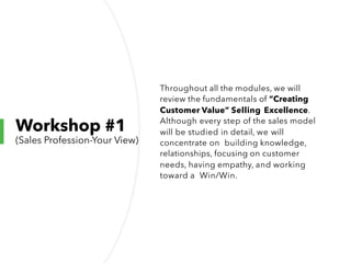 Workshop #1
(Sales Profession-Your View)
Throughout all the modules, we will
review the fundamentals of “Creating
Customer Value” Selling Excellence.
Although every step of the sales model
will be studied in detail, we will
concentrate on building knowledge,
relationships, focusing on customer
needs, having empathy, and working
toward a Win/Win.
 