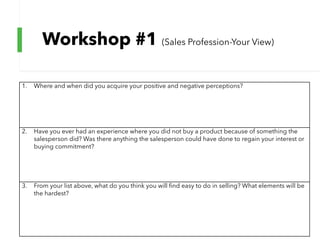 Workshop #1 (Sales Profession-Your View)
1. Where and when did you acquire your positive and negative perceptions?
2. Have you ever had an experience where you did not buy a product because of something the
salesperson did? Was there anything the salesperson could have done to regain your interest or
buying commitment?
3. From your list above, what do you think you will find easy to do in selling? What elements will be
the hardest?
 