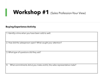 Workshop #1 (Sales Profession-Your View)
1. Identify a time when you have been sold to well.
2. How did the salesperson open? What caught your attention?
3. What type of questions did they ask?
4. What commitments did a) you make and b), the sales representative make?
Buying Experience Activity
 