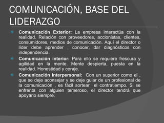 COMUNICACIÓN, BASE DEL LIDERAZGO Comunicación Exterior:  La empresa interactúa con la realidad. Relación con proveedores, accionistas, clientes, consumidores, medios de comunicación. Aquí el director o líder debe aprender , conocer, dar diagnósticos con independencia. Comunicación interior:  Para ello se requiere frescura y agilidad en la mente. Mente despierta, puesta en la realidad. Honestidad y coraje. Comunicación Interpersonal:  Con un superior como el , que se deje aconsejar y se deje guiar de un profesional de la comunicación , es fácil sortear  el contratiempo. Si se enfrenta con alguien temeroso, el director tendrá que apoyarlo siempre. 