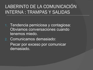 LABERINTO DE LA COMUNICACIÓN INTERNA : TRAMPAS Y SALIDAS Tendencia perniciosa y contagiosa: Obviamos conversaciones cuando tenemos miedo. Comunicamos demasiado: Pecar por exceso por comunicar demasiado. 