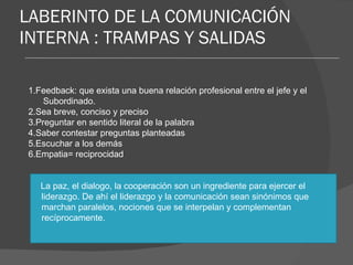 LABERINTO DE LA COMUNICACIÓN INTERNA : TRAMPAS Y SALIDAS 1.Feedback: que exista una buena relación profesional entre el jefe y el Subordinado. 2.Sea breve, conciso y preciso 3.Preguntar en sentido literal de la palabra 4.Saber contestar preguntas planteadas 5.Escuchar a los demás 6.Empatia= reciprocidad La paz, el dialogo, la cooperación son un ingrediente para ejercer el liderazgo. De ahí el liderazgo y la comunicación sean sinónimos que marchan paralelos, nociones que se interpelan y complementan recíprocamente.  