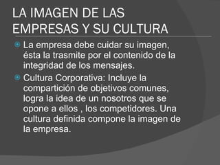 La empresa debe cuidar su imagen, ésta la trasmite por el contenido de la integridad de los mensajes.  Cultura Corporativa: Incluye la compartición de objetivos comunes, logra la idea de un nosotros que se opone a ellos , los competidores. Una cultura definida compone la imagen de la empresa. LA IMAGEN DE LAS EMPRESAS Y SU CULTURA 