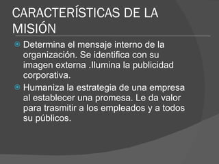 CARACTERÍSTICAS DE LA MISIÓN Determina el mensaje interno de la organización. Se identifica con su imagen externa .Ilumina la publicidad corporativa. Humaniza la estrategia de una empresa al establecer una promesa. Le da valor para trasmitir a los empleados y a todos su públicos. 