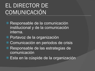 EL DIRECTOR DE COMUNICACIÓN Responsable de la comunicación institucional y de la comunicación interna. Portavoz de la organización  Comunicación en periodos de crisis Responsable de las estrategias de comunicación Esta en la cúspide de la organización 