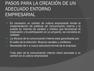 PASOS PARA LA CREACIÓN DE UN ADECUADO ENTORNO EMPRESARIAL Es necesario un cambio de cultura empresarial donde la implementación de políticas de comunicación interna y la puesta en marcha de canales y medios que favorezcan la implicación y la participación en un proyecto, se convierta en realidad La eficacia de la comunicación interna esta garantizada por: El estilo de la dirección: Buenos canales y confianza Necesidad de ir a nueva estructura formal de la empresa Todo plan de la comunicación interna viene asociada a un cambio en la cultura empresarial. 