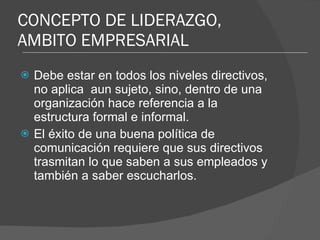 CONCEPTO DE LIDERAZGO, AMBITO EMPRESARIAL Debe estar en todos los niveles directivos, no aplica  aun sujeto, sino, dentro de una organización hace referencia a la estructura formal e informal. El éxito de una buena política de comunicación requiere que sus directivos trasmitan lo que saben a sus empleados y también a saber escucharlos. 