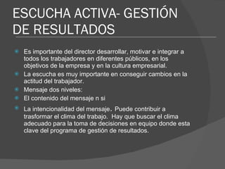 ESCUCHA ACTIVA- GESTIÓN DE RESULTADOS Es importante del director desarrollar, motivar e integrar a todos los trabajadores en diferentes públicos, en los objetivos de la empresa y en la cultura empresarial. La escucha es muy importante en conseguir cambios en la actitud del trabajador. Mensaje dos niveles: El contenido del mensaje n si La intencionalidad del mensaje .  Puede contribuir a trasformar el clima del trabajo.  Hay que buscar el clima adecuado para la toma de decisiones en equipo donde esta clave del programa de gestión de resultados. 