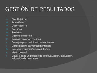 GESTIÓN DE RESULTADOS Fijar Objetivos Específicos Cuantificables Pactados Realistas Ligados al negocio. 2.  Retroalimentación continua Consejos para recibir retroalimentación Consejos para dar retroalimentación 3.  Revisión y valoración de resultados. Visión general Llevar a cabo un proceso de autoevaluación, evaluación, valoración de resultados 