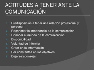 ACTITUDES A TENER ANTE LA COMUNICACIÓN Predisposición a tener una relación profesional y personal Reconocer la importancia de la comunicación Conocer el mundo de la comunicación Disponibilidad Voluntad de informar Creer en la información Ser constantes en los objetivos Dejarse aconsejar 