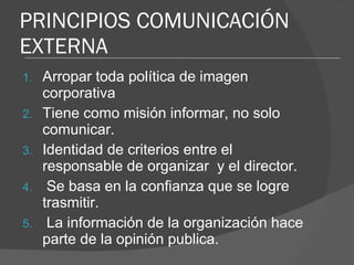 PRINCIPIOS COMUNICACIÓN EXTERNA Arropar toda política de imagen corporativa Tiene como misión informar, no solo comunicar. Identidad de criterios entre el responsable de organizar  y el director. Se basa en la confianza que se logre trasmitir. La información de la organización hace parte de la opinión publica. 