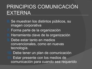 6.  Se muestran los distintos públicos, su imagen corporativa 7.  Forma parte de la organización 8.  Herramienta clave de la organización 9.  Debe estar tanto en medios  convencionales, como en nuevas tecnología. 10.  Debe tener un plan de comunicación 11.  Estar presente con los medios de  comunicación para cuando sea requerido PRINCIPIOS COMUNICACIÓN EXTERNA 