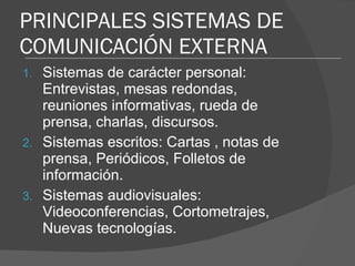 PRINCIPALES SISTEMAS DE COMUNICACIÓN EXTERNA Sistemas de carácter personal: Entrevistas, mesas redondas, reuniones informativas, rueda de prensa, charlas, discursos. Sistemas escritos: Cartas , notas de prensa, Periódicos, Folletos de información. Sistemas audiovisuales: Videoconferencias, Cortometrajes, Nuevas tecnologías. 