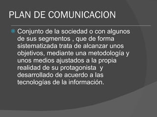 PLAN DE COMUNICACION Conjunto de la sociedad o con algunos de sus segmentos , que de forma sistematizada trata de alcanzar unos objetivos, mediante una metodología y unos medios ajustados a la propia realidad de su protagonista  y desarrollado de acuerdo a las tecnologías de la información. 
