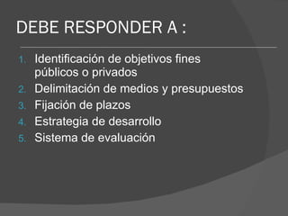 DEBE RESPONDER A : Identificación de objetivos fines públicos o privados Delimitación de medios y presupuestos Fijación de plazos Estrategia de desarrollo Sistema de evaluación 
