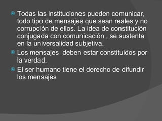 Todas las instituciones pueden comunicar, todo tipo de mensajes que sean reales y no corrupción de ellos. La idea de constitución conjugada con comunicación , se sustenta en la universalidad subjetiva. Los mensajes  deben estar constituidos por la verdad. El ser humano tiene el derecho de difundir los mensajes  