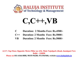 C,C++,VB
C Duration: 2 Months Fees: Rs.4500/-
C++ Duration: 2 Months Fees: Rs.5000/-
VB Duration: 2 Months Fees: Rs.5000/-
A1/17, Top Floor, Opposite Metro Pillar no: 636, Main Najafgarh ,Road, Janakpuri New
Delhi – 110058
Phone no-011-4166-8088, 90155-96280, 9313565406, website-www.balujalabs.in
 