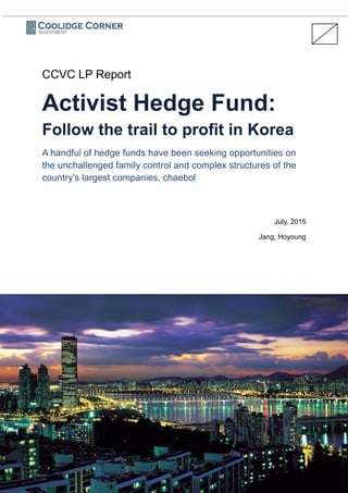 CCVC LP Report
Activist Hedge Fund:
Follow the trail to profit in Korea
A handful of hedge funds have been seeking opportunities on
the unchallenged family control and complex structures of the
country’s largest companies, chaebol
July, 2015
Jang, Hoyoung
 
