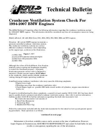 Technical Bulletin                                  05/07


Crankcase Ventilation System Check For
1994-2007 BMW Engines
The AERA Technical Committee offers the following information regarding the crankcase ventilation system
for 1994-2007 BMW engines. This information should be considered any time oil consumption issues are being
diagnosed.

Models affected: All with M42 (from 1/94), M44, M52, S52, M60, M62 and M73 engines.

Situation: All current BMW engines incorporate a
pressure-controlled crankcase ventilation system.
The crankcase ventilation systems use various
different crankcase ventilation valves depending
on the engine type, as shown in the illustration.




Although the valves all look different, they function
similarly using a spring and diaphragm assembly
to control the crankcase pressure. A properly
functioning pressure control valve is designed to
maintain a slight vacuum (approx. 10-15 mbar)
in the crankcase, which assures reliable crankcase
venting during all engine operating conditions.

A malfunctioning crankcase ventilation valve may cause the following complaints:
       • Engine runs rough
       • Whistling noise from the crankcase ventilation valve
       • Check Engine Light on - possible DM faults stored: misfire all cylinders, oxygen sensor/mixture
         faults, etc.

To assist in troubleshooting the above complaints, a special tool part number (99 00 0 001 410) has been devel-
oped to quickly check a pressure-controlled crankcase ventilation system. Also, refer to service information
bulletin number 04 08 98 for further information regarding the slack tube manometer tool.
        The slack tube manometer tool consists of:
        1. Slack Tube Manometer
        2. Connecting Hose
        3. Modified Oil Filter Cap

Follow the instructions included with the slack tube manometer for the initial tool set up and general operat-
ing procedures. Basic operation is as follows.

                                           continued on next page



      Information is from best available sources and is accurate at the time of publication. However,
  Jasper Engines & Transmissions ASSUMES NO RESPONSIBILITY and cannot be held liable for any
                       results or consequences regarding the use of this information.
 