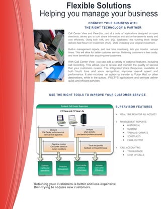 CONNECT YOUR BUSINESS WITH
THE RIGHT TECHNOLOGY & PARTNER
Call Center View and View-Lite, part of a suite of applications designed on open
standards, allows you to both share information and add enhancements easily and
cost efficiently. Using both XML and SQL databases, this building block design
delivers fast Return on Investment (ROI), while protecting your original investment .
Built-in management reports, and real time monitoring, lets you monitor service
times. This will allow for better customer service. Retaining customers is less costly,
and more beneficial than acquiring new customers.
With Call Center View you can add a variety of optional features, including
call recording. This allows you to review and monitor the quality of service
that your customers receive. The Integrated Voice Response, available in
both touch tone and voice recognition, improves overall speed and
performance. It also includes an option to transfer to Voice Mail, or other
destinations, while in the queue. POLTYS applications and services deliver
quick and efficient services
Flexible Solutions
Helping you manage your business
SUPERVISOR FEATURES
 REAL TIME MONITOR ALL ACTIVITY
 MANAGEMENT REPORTS
 HISTORICAL
 CUSTOM
 VARIOUS FORMATS
 SCHEDULED
 EMAIL OUTPUT
 CALL ACCOUNTING
 TRUNK USAGE
 COST OF CALLS
USE THE RIGHT TOOLS TO IMPROVE YOUR CUSTOMER SERVICE
Retaining your customers is better and less expensive
than trying to acquire new customers.
 