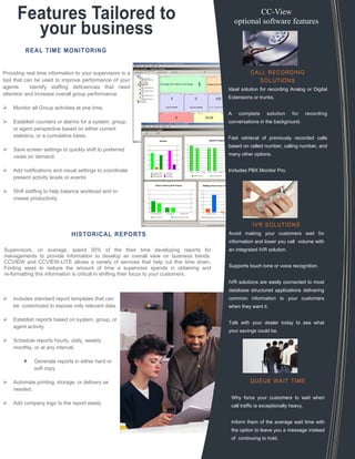 Features Tailored to
your business
REAL TIME MONITORING
Providing real time information to your supervisors is a
tool that can be used to improve performance of your
agents. Identify staffing deficiencies that need
attention and increase overall group performance.
Monitor all Group activities at one time.
Establish counters or alarms for a system, group,
or agent perspective based on either current
statistics, or a cumulative basis.
Save screen settings to quickly shift to preferred
views on demand.
Add notifications and visual settings to coordinate
present activity levels or events
Shift staffing to help balance workload and in-
crease productivity.
HISTORICAL REPORTS
CALL RECORDING
SOLUTIONS
Ideal solution for recording Analog or Digital
Extensions or trunks.
A complete solution for recording
conversations in the background.
Fast retrieval of previously recorded calls
based on called number, calling number, and
many other options.
Includes PBX Monitor Pro.
IVR SOLUTIONS
Avoid making your customers wait for
information and lower you call volume with
an integrated IVR solution.
Supports touch tone or voice recognition.
IVR solutions are easily connected to most
database structured applications delivering
common information to your customers
when they want it.
Talk with your dealer today to see what
your savings could be.
QUEUE WAIT TIME
Why force your customers to wait when
call traffic is exceptionally heavy.
Inform them of the average wait time with
the option to leave you a message instead
of continuing to hold.
CC-View
optional software features
Includes standard report templates that can
be customized to expose only relevant data.
Establish reports based on system, group, or
agent activity
Schedule reports hourly, daily, weekly,
monthly, or at any interval.
 Generate reports in either hard or
soft copy
Automate printing, storage, or delivery as
needed.
Add company logo to the report easily.
Supervisors, on average, spend 30% of the their time developing reports for
managements to provide information to develop an overall view on business trends.
CCVIEW and CCVIEW-LITE allows a variety of services that help cut this time down.
Finding ways to reduce the amount of time a supervisor spends in obtaining and
re-formatting this information is critical in shifting their focus to your customers.
 