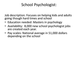 School Psychologist:
Job description: Focuses on helping kids and adults
going though hard times and school
• Education needed: Masters in psychology
• Availability: 8,000 new school psychologist jobs
are created each year.
• Pay scales: National average in 51,000 dollars
depending on the school
 
