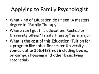 Applying to Family Psychologist
• What kind of Education do I need: A masters
degree in “Family Therapy”
• Where can I get this education: Rochester
University offers “Family Therapy” as a major
• What is the cost of this Education: Tuition for
a program like this a Rochester University
comes out to 206,448$ not including books,
on campus housing and other basic living
essenstials
 