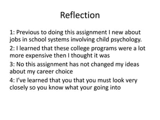 Reflection
1: Previous to doing this assignment I new about
jobs in school systems involving child psychology.
2: I learned that these college programs were a lot
more expensive then I thought it was
3: No this assignment has not changed my ideas
about my career choice
4: I’ve learned that you that you must look very
closely so you know what your going into
 