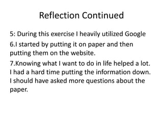 Reflection Continued
5: During this exercise I heavily utilized Google
6.I started by putting it on paper and then
putting them on the website.
7.Knowing what I want to do in life helped a lot.
I had a hard time putting the information down.
I should have asked more questions about the
paper.
 