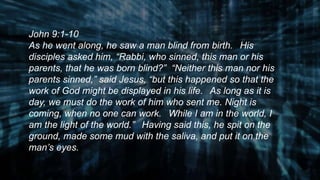 John 9:1-10
As he went along, he saw a man blind from birth. His
disciples asked him, “Rabbi, who sinned, this man or his
parents, that he was born blind?” “Neither this man nor his
parents sinned,” said Jesus, “but this happened so that the
work of God might be displayed in his life. As long as it is
day, we must do the work of him who sent me. Night is
coming, when no one can work. While I am in the world, I
am the light of the world.” Having said this, he spit on the
ground, made some mud with the saliva, and put it on the
man’s eyes.
 