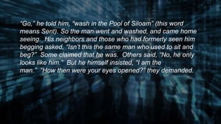“Go,” he told him, “wash in the Pool of Siloam” (this word
means Sent). So the man went and washed, and came home
seeing. His neighbors and those who had formerly seen him
begging asked, “Isn’t this the same man who used to sit and
beg?” Some claimed that he was. Others said, “No, he only
looks like him.” But he himself insisted, “I am the
man.” “How then were your eyes opened?” they demanded.
 