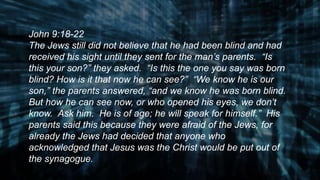 John 9:18-22
The Jews still did not believe that he had been blind and had
received his sight until they sent for the man’s parents. “Is
this your son?” they asked. “Is this the one you say was born
blind? How is it that now he can see?” “We know he is our
son,” the parents answered, “and we know he was born blind.
But how he can see now, or who opened his eyes, we don’t
know. Ask him. He is of age; he will speak for himself.” His
parents said this because they were afraid of the Jews, for
already the Jews had decided that anyone who
acknowledged that Jesus was the Christ would be put out of
the synagogue.
 
