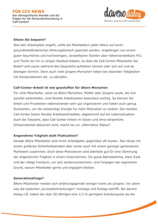 FÜR CCV NEWS
Der demografische Wandel und die
Folgen für die Personalentwicklung in
Call-Centern




Sitzen Sie bequem?
Was den Arbeitsplatz angeht, sollte bei Mitarbeitern jeden Alters auf einen
gesundheitsförderlichen Wirkungsbereich geachtet werden. Angefangen von einem
guten Raumklima und hochwertigen, verstellbaren Stühlen über höhenverstellbare PCs
und Tische bis hin zu langen Headset-Kabeln, so dass die Call-Center-Mitarbeiter bei
Bedarf und Laune während des Gesprächs aufstehen können oder sich auf und ab
bewegen können. Denn auch viele jüngere Menschen haben bei sitzenden Tätigkeiten
mit Rückproblemen etc. zu kämpfen.


Call-Center-Arbeit ist wie geschaffen für ältere Menschen
Für viele Mitarbeiter, seien es ältere Menschen, Mütter oder jüngere Leute, die sich
parallel weiterbilden, sind flexible Arbeitszeiten besonders wichtig. So können Sie
Arbeit und Privatleben nebeneinander sehr gut organisieren und haben auch genug
Ruhezeiten, um die notwendige Energie für mehr Motivation zu tanken. Die meisten
Call-Center bieten flexible Arbeitszeitmodelle, abgestimmt auf die Lebenssituation.
Auch die Tatsache, dass Call-Center-Arbeit im Sitzen und ohne körperliche
Schwerstarbeit absolviert wird, macht sie zur „Alternative 50plus“.


Angenehme Trägheit statt Fluktuation?
Gerade ältere Mitarbeiter sind ihrem Arbeitgeber gegenüber oft loyaler. Das hängt mit
einem größeren Sicherheitsstreben aber sicher auch mit einem geringer gemessenen
Marktwert zusammen. Doch diese Motivatoren sind allenfalls gut für eine Stimmung
der angenehmen Trägheit in einem Unternehmen. Ein gutes Betriebsklima, klare Ziele
und der nötige Freiraum, um sich weiterzuentwickeln, sind hingegen der eigentliche
Grund, warum Mitarbeiter gerne und engagiert bleiben.


Generationsfrage?
Ältere Mitarbeiter melden sich erfahrungsgemäß weniger krank als jüngere. Vor allem
was die typischen „Kurzzeiterkrankungen“ montags und freitags betrifft. Bei davero
dialog z.B. haben die über 50-Jährigen eine 2,3 % geringere Krankenquote als die
 