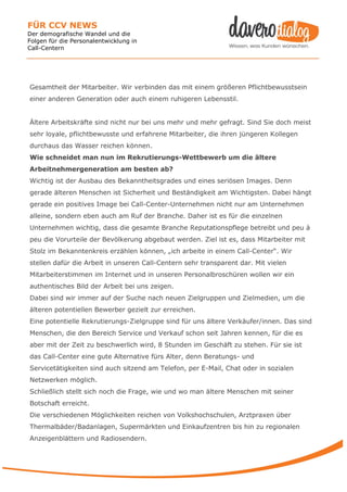FÜR CCV NEWS
Der demografische Wandel und die
Folgen für die Personalentwicklung in
Call-Centern




Gesamtheit der Mitarbeiter. Wir verbinden das mit einem größeren Pflichtbewusstsein
einer anderen Generation oder auch einem ruhigeren Lebensstil.


Ältere Arbeitskräfte sind nicht nur bei uns mehr und mehr gefragt. Sind Sie doch meist
sehr loyale, pflichtbewusste und erfahrene Mitarbeiter, die ihren jüngeren Kollegen
durchaus das Wasser reichen können.
Wie schneidet man nun im Rekrutierungs-Wettbewerb um die ältere
Arbeitnehmergeneration am besten ab?
Wichtig ist der Ausbau des Bekanntheitsgrades und eines seriösen Images. Denn
gerade älteren Menschen ist Sicherheit und Beständigkeit am Wichtigsten. Dabei hängt
gerade ein positives Image bei Call-Center-Unternehmen nicht nur am Unternehmen
alleine, sondern eben auch am Ruf der Branche. Daher ist es für die einzelnen
Unternehmen wichtig, dass die gesamte Branche Reputationspflege betreibt und peu à
peu die Vorurteile der Bevölkerung abgebaut werden. Ziel ist es, dass Mitarbeiter mit
Stolz im Bekanntenkreis erzählen können, „ich arbeite in einem Call-Center“. Wir
stellen dafür die Arbeit in unseren Call-Centern sehr transparent dar. Mit vielen
Mitarbeiterstimmen im Internet und in unseren Personalbroschüren wollen wir ein
authentisches Bild der Arbeit bei uns zeigen.
Dabei sind wir immer auf der Suche nach neuen Zielgruppen und Zielmedien, um die
älteren potentiellen Bewerber gezielt zur erreichen.
Eine potentielle Rekrutierungs-Zielgruppe sind für uns ältere Verkäufer/innen. Das sind
Menschen, die den Bereich Service und Verkauf schon seit Jahren kennen, für die es
aber mit der Zeit zu beschwerlich wird, 8 Stunden im Geschäft zu stehen. Für sie ist
das Call-Center eine gute Alternative fürs Alter, denn Beratungs- und
Servicetätigkeiten sind auch sitzend am Telefon, per E-Mail, Chat oder in sozialen
Netzwerken möglich.
Schließlich stellt sich noch die Frage, wie und wo man ältere Menschen mit seiner
Botschaft erreicht.
Die verschiedenen Möglichkeiten reichen von Volkshochschulen, Arztpraxen über
Thermalbäder/Badanlagen, Supermärkten und Einkaufzentren bis hin zu regionalen
Anzeigenblättern und Radiosendern.
 
