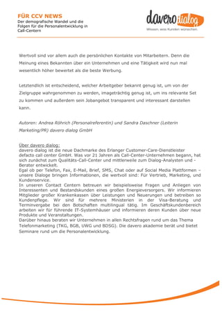 FÜR CCV NEWS
Der demografische Wandel und die
Folgen für die Personalentwicklung in
Call-Centern




Wertvoll sind vor allem auch die persönlichen Kontakte von Mitarbeitern. Denn die
Meinung eines Bekannten über ein Unternehmen und eine Tätigkeit wird nun mal
wesentlich höher bewertet als die beste Werbung.


Letztendlich ist entscheidend, welcher Arbeitgeber bekannt genug ist, um von der
Zielgruppe wahrgenommen zu werden, imageträchtig genug ist, um ins relevante Set
zu kommen und außerdem sein Jobangebot transparent und interessant darstellen
kann.


Autoren: Andrea Röhrich (Personalreferentin) und Sandra Daschner (Leiterin
Marketing/PR) davero dialog GmbH


Über davero dialog:
davero dialog ist die neue Dachmarke des Erlanger Customer-Care-Dienstleister
defacto call center GmbH. Was vor 21 Jahren als Call-Center-Unternehmen begann, hat
sich zunächst zum Qualitäts-Call-Center und mittlerweile zum Dialog-Analysten und -
Berater entwickelt.
Egal ob per Telefon, Fax, E-Mail, Brief, SMS, Chat oder auf Social Media Plattformen –
unsere Dialoge bringen Informationen, die wertvoll sind: Für Vertrieb, Marketing, und
Kundenservice.
In unseren Contact Centern betreuen wir beispielsweise Fragen und Anliegen von
Interessenten und Bestandskunden eines großen Energieversorgers. Wir informieren
Mitglieder großer Krankenkassen über Leistungen und Neuerungen und betreiben so
Kundenpflege. Wir sind für mehrere Ministerien in der Visa-Beratung und
Terminvergabe bei den Botschaften multilingual tätig. Im Geschäftskundenbereich
arbeiten wir für führende IT-Systemhäuser und informieren deren Kunden über neue
Produkte und Veranstaltungen.
Darüber hinaus beraten wir Unternehmen in allen Rechtsfragen rund um das Thema
Telefonmarketing (TKG, BGB, UWG und BDSG). Die davero akademie berät und bietet
Seminare rund um die Personalentwicklung.
 