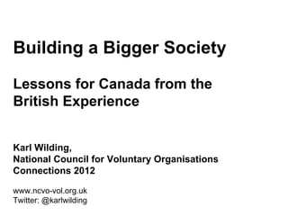 Building a Bigger Society

Lessons for Canada from the
British Experience


Karl Wilding,
National Council for Voluntary Organisations
Connections 2012

www.ncvo-vol.org.uk
Twitter: @karlwilding
 