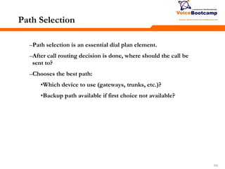 103103103
Path Selection
–Path selection is an essential dial plan element.
–After call routing decision is done, where should the call be
sent to?
–Chooses the best path:
•Which device to use (gateways, trunks, etc.)?
•Backup path available if first choice not available?
 