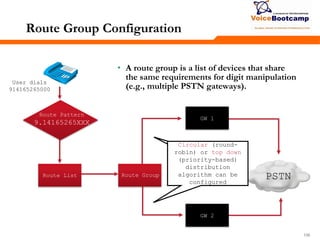 106106106
Route List
User dials
914165265000
PSTNRoute Group
GW 1
GW 2
Route Group Configuration
• A route group is a list of devices that share
the same requirements for digit manipulation
(e.g., multiple PSTN gateways).
Gateway pulls
configuration file
and applies MGCP
configuration
Circular (round-
robin) or top down
(priority-based)
distribution
algorithm can be
configured
Route Pattern
9.14165265XXX
 