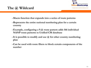 108108108
The @ Wildcard
–Macro function that expands into a series of route patterns
–Represents the entire national numbering plan for a certain
country
–Example, configuring a 9.@ route pattern adds 166 individual
NANP route patterns to Unified CM database
–It is possible to modify and use @ for other country numbering
plan
–Can be used with route filters to block certain components of the
number
 
