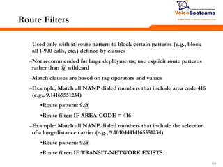 109109109
Route Filters
–Used only with @ route pattern to block certain patterns (e.g., block
all 1-900 calls, etc.) defined by clauses
–Not recommended for large deployments; use explicit route patterns
rather than @ wildcard
–Match clauses are based on tag operators and values
–Example, Match all NANP dialed numbers that include area code 416
(e.g., 9.14165551234)
•Route pattern: 9.@
•Route filter: IF AREA-CODE = 416
–Example: Match all NANP dialed numbers that include the selection
of a long-distance carrier (e.g., 9.101044414165551234)
•Route pattern: 9.@
•Route filter: IF TRANSIT-NETWORK EXISTS
 