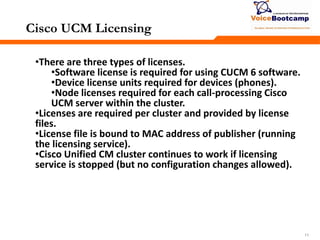 111111
Cisco UCM Licensing
•There are three types of licenses.
•Software license is required for using CUCM 6 software.
•Device license units required for devices (phones).
•Node licenses required for each call-processing Cisco
UCM server within the cluster.
•Licenses are required per cluster and provided by license
files.
•License file is bound to MAC address of publisher (running
the licensing service).
•Cisco Unified CM cluster continues to work if licensing
service is stopped (but no configuration changes allowed).
 