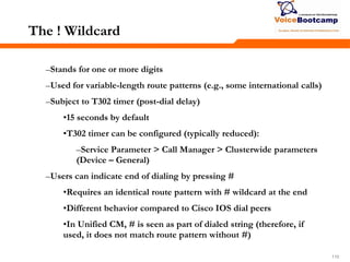 110110110
The ! Wildcard
–Stands for one or more digits
–Used for variable-length route patterns (e.g., some international calls)
–Subject to T302 timer (post-dial delay)
•15 seconds by default
•T302 timer can be configured (typically reduced):
–Service Parameter > Call Manager > Clusterwide parameters
(Device – General)
–Users can indicate end of dialing by pressing #
•Requires an identical route pattern with # wildcard at the end
•Different behavior compared to Cisco IOS dial peers
•In Unified CM, # is seen as part of dialed string (therefore, if
used, it does not match route pattern without #)
 